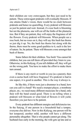 Aptavani-2 83
their children are very extravagant, but they just need to be
patient. These extravagant prakrutis will eventually blossom. If
one attains Dada’s vision, there would be no clash between
prakrutis and hence no quarrelling. Every prakruti will blossom
so just be patient and wait. Instead, if a rose bush is blooming
but not the plumeria, one will cut off the limbs of the plumeria
tree. But if they are patient, they will enjoy the fragrance of all
the flowers. Every prakruti will blossom. When people see a
rose bush, but no roses on it, they will say this bush has thorns
so just dig it up. No, the bush has thorns but along with the
thorns, there must be some good qualities to it, such is the law
of nature. So, be patient. There will blossom a rose amongst that
bush of thorns.
Some fathers hit their children. You fools! You cannot hit
children, but you can tell them off provided they listen to you.
Otherwise, in this Kaliyug, if you tell children off, they will get
on the wrong path. You have to make the effort to make them
turn around.
If there is any merit or worth in you (as a parent), then
even a cactus bush will have fragrance! If a prakruti is bad in
one aspect, it is good in another. This is the way it always is.
Its like this, if there were just a drummer in a band, how
can you call it a band? We need a trumpet player, a trombone
player, etc.; we need many different musicians for a band, only
then will the band sound good. There is no telling when a
prakruti will blossom or what kind of flowers it will yield;
therefore you just have to be patient.
Every prakruti has different energies and deficiencies too.
In the Satyug, if one person in a household had a temper,
everyone else did too. Now in this Kaliyug, one person will be
hot tempered, another mild, another will have a different
personality altogether. That is why people cannot get along. The
husband rises early in the morning, the wife gets up late and so
 