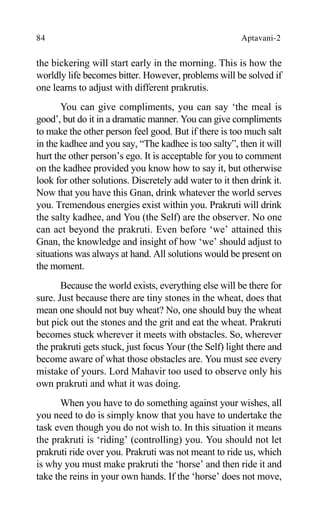 84 Aptavani-2
the bickering will start early in the morning. This is how the
worldly life becomes bitter. However, problems will be solved if
one learns to adjust with different prakrutis.
You can give compliments, you can say ‘the meal is
good’, but do it in a dramatic manner. You can give compliments
to make the other person feel good. But if there is too much salt
in the kadhee and you say, “The kadhee is too salty”, then it will
hurt the other person’s ego. It is acceptable for you to comment
on the kadhee provided you know how to say it, but otherwise
look for other solutions. Discretely add water to it then drink it.
Now that you have this Gnan, drink whatever the world serves
you. Tremendous energies exist within you. Prakruti will drink
the salty kadhee, and You (the Self) are the observer. No one
can act beyond the prakruti. Even before ‘we’ attained this
Gnan, the knowledge and insight of how ‘we’ should adjust to
situations was always at hand. All solutions would be present on
the moment.
Because the world exists, everything else will be there for
sure. Just because there are tiny stones in the wheat, does that
mean one should not buy wheat? No, one should buy the wheat
but pick out the stones and the grit and eat the wheat. Prakruti
becomes stuck wherever it meets with obstacles. So, wherever
the prakruti gets stuck, just focus Your (the Self) light there and
become aware of what those obstacles are. You must see every
mistake of yours. Lord Mahavir too used to observe only his
own prakruti and what it was doing.
When you have to do something against your wishes, all
you need to do is simply know that you have to undertake the
task even though you do not wish to. In this situation it means
the prakruti is ‘riding’ (controlling) you. You should not let
prakruti ride over you. Prakruti was not meant to ride us, which
is why you must make prakruti the ‘horse’ and then ride it and
take the reins in your own hands. If the ‘horse’ does not move,
 