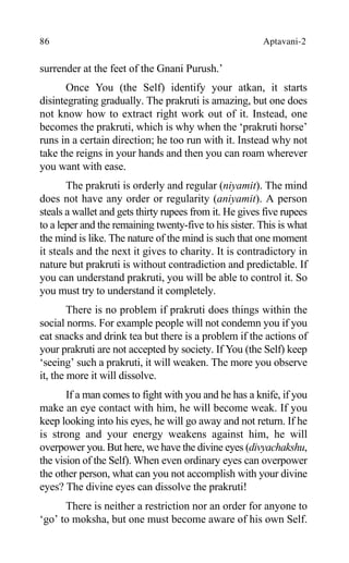 86 Aptavani-2
surrender at the feet of the Gnani Purush.’
Once You (the Self) identify your atkan, it starts
disintegrating gradually. The prakruti is amazing, but one does
not know how to extract right work out of it. Instead, one
becomes the prakruti, which is why when the ‘prakruti horse’
runs in a certain direction; he too run with it. Instead why not
take the reigns in your hands and then you can roam wherever
you want with ease.
The prakruti is orderly and regular (niyamit). The mind
does not have any order or regularity (aniyamit). A person
steals a wallet and gets thirty rupees from it. He gives five rupees
to a leper and the remaining twenty-five to his sister. This is what
the mind is like. The nature of the mind is such that one moment
it steals and the next it gives to charity. It is contradictory in
nature but prakruti is without contradiction and predictable. If
you can understand prakruti, you will be able to control it. So
you must try to understand it completely.
There is no problem if prakruti does things within the
social norms. For example people will not condemn you if you
eat snacks and drink tea but there is a problem if the actions of
your prakruti are not accepted by society. If You (the Self) keep
‘seeing’ such a prakruti, it will weaken. The more you observe
it, the more it will dissolve.
If a man comes to fight with you and he has a knife, if you
make an eye contact with him, he will become weak. If you
keep looking into his eyes, he will go away and not return. If he
is strong and your energy weakens against him, he will
overpower you. But here, we have the divine eyes (divyachakshu,
the vision of the Self). When even ordinary eyes can overpower
the other person, what can you not accomplish with your divine
eyes? The divine eyes can dissolve the prakruti!
There is neither a restriction nor an order for anyone to
‘go’ to moksha, but one must become aware of his own Self.
 