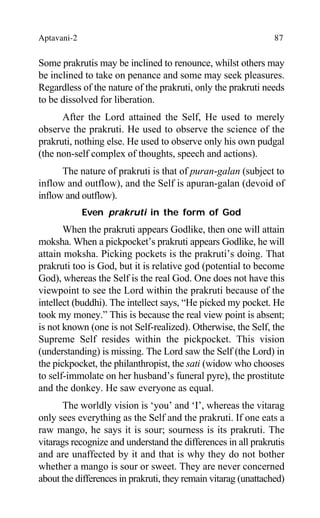 Aptavani-2 87
Some prakrutis may be inclined to renounce, whilst others may
be inclined to take on penance and some may seek pleasures.
Regardless of the nature of the prakruti, only the prakruti needs
to be dissolved for liberation.
After the Lord attained the Self, He used to merely
observe the prakruti. He used to observe the science of the
prakruti, nothing else. He used to observe only his own pudgal
(the non-self complex of thoughts, speech and actions).
The nature of prakruti is that of puran-galan (subject to
inflow and outflow), and the Self is apuran-galan (devoid of
inflow and outflow).
Even prakruti in the form of God
When the prakruti appears Godlike, then one will attain
moksha. When a pickpocket’s prakruti appears Godlike, he will
attain moksha. Picking pockets is the prakruti’s doing. That
prakruti too is God, but it is relative god (potential to become
God), whereas the Self is the real God. One does not have this
viewpoint to see the Lord within the prakruti because of the
intellect (buddhi). The intellect says, “He picked my pocket. He
took my money.” This is because the real view point is absent;
is not known (one is not Self-realized). Otherwise, the Self, the
Supreme Self resides within the pickpocket. This vision
(understanding) is missing. The Lord saw the Self (the Lord) in
the pickpocket, the philanthropist, the sati (widow who chooses
to self-immolate on her husband’s funeral pyre), the prostitute
and the donkey. He saw everyone as equal.
The worldly vision is ‘you’ and ‘I’, whereas the vitarag
only sees everything as the Self and the prakruti. If one eats a
raw mango, he says it is sour; sourness is its prakruti. The
vitarags recognize and understand the differences in all prakrutis
and are unaffected by it and that is why they do not bother
whether a mango is sour or sweet. They are never concerned
about the differences in prakruti, they remain vitarag (unattached)
 