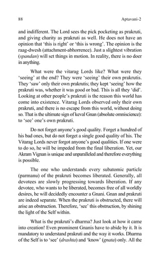 88 Aptavani-2
and indifferent. The Lord sees the pick pocketing as prakruti,
and giving charity as prakruti as well. He does not have an
opinion that ‘this is right’ or ‘this is wrong’. The opinion is the
raag-dwesh (attachment-abhorrence). Just a slightest vibration
(spandan) will set things in motion. In reality, there is no doer
in anything.
What were the vitarag Lords like? What were they
‘seeing’ at the end? They were ‘seeing’ their own prakrutis.
They ‘saw’ only their own prakrutis; they kept ‘seeing’ how the
prakruti was, whether it was good or bad. This is all they ‘did’.
Looking at other people’s prakruti is the reason this world has
come into existence. Vitarag Lords observed only their own
prakruti, and there is no escape from this world, without doing
so. That is the ultimate sign of keval Gnan (absolute omniscience):
to ‘see’ one’s own prakruti.
Do not forget anyone’s good quality. Forget a hundred of
his bad ones, but do not forget a single good quality of his. The
Vitarag Lords never forgot anyone’s good qualities. If one were
to do so, he will be impeded from the final liberation. Yet, our
Akram Vignan is unique and unparalleled and therefore everything
is possible.
The one who understands every subatomic particle
(parmanu) of the prakruti becomes liberated. Generally, all
devotees are slowly progressing towards liberation. If any
devotee, who wants to be liberated, becomes free of all worldly
desires, he will decidedly encounter a Gnani. Gnan and prakruti
are indeed separate. When the prakruti is obstructed, there will
arise an obstruction. Therefore, ‘see’ this obstruction, by shining
the light of the Self within.
What is the prakruti’s dharma? Just look at how it came
into creation! Even prominent Gnanis have to abide by it. It is
mandatory to understand prakruti and the way it works. Dharma
of the Self is to ‘see’ (drashta) and ‘know’ (gnata) only. All the
 