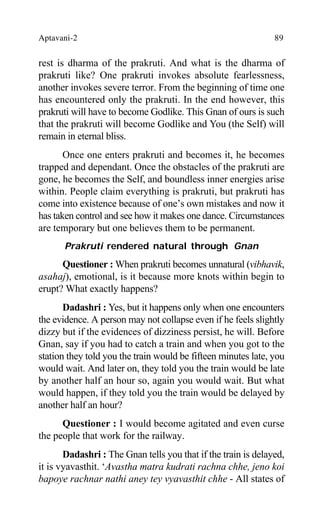 Aptavani-2 89
rest is dharma of the prakruti. And what is the dharma of
prakruti like? One prakruti invokes absolute fearlessness,
another invokes severe terror. From the beginning of time one
has encountered only the prakruti. In the end however, this
prakruti will have to become Godlike. This Gnan of ours is such
that the prakruti will become Godlike and You (the Self) will
remain in eternal bliss.
Once one enters prakruti and becomes it, he becomes
trapped and dependant. Once the obstacles of the prakruti are
gone, he becomes the Self, and boundless inner energies arise
within. People claim everything is prakruti, but prakruti has
come into existence because of one’s own mistakes and now it
has taken control and see how it makes one dance. Circumstances
are temporary but one believes them to be permanent.
Prakruti rendered natural through Gnan
Questioner : When prakruti becomes unnatural (vibhavik,
asahaj), emotional, is it because more knots within begin to
erupt? What exactly happens?
Dadashri : Yes, but it happens only when one encounters
the evidence. A person may not collapse even if he feels slightly
dizzy but if the evidences of dizziness persist, he will. Before
Gnan, say if you had to catch a train and when you got to the
station they told you the train would be fifteen minutes late, you
would wait. And later on, they told you the train would be late
by another half an hour so, again you would wait. But what
would happen, if they told you the train would be delayed by
another half an hour?
Questioner : I would become agitated and even curse
the people that work for the railway.
Dadashri : The Gnan tells you that if the train is delayed,
it is vyavasthit. ‘Avastha matra kudrati rachna chhe, jeno koi
bapoye rachnar nathi aney tey vyavasthit chhe - All states of
 