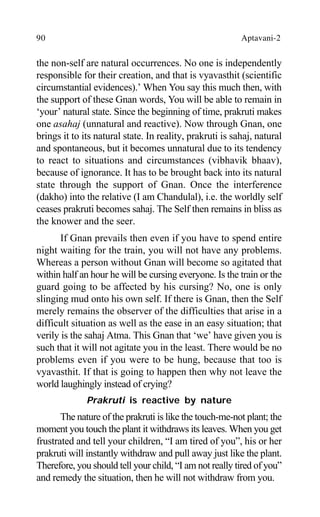 90 Aptavani-2
the non-self are natural occurrences. No one is independently
responsible for their creation, and that is vyavasthit (scientific
circumstantial evidences).’ When You say this much then, with
the support of these Gnan words, You will be able to remain in
‘your’ natural state. Since the beginning of time, prakruti makes
one asahaj (unnatural and reactive). Now through Gnan, one
brings it to its natural state. In reality, prakruti is sahaj, natural
and spontaneous, but it becomes unnatural due to its tendency
to react to situations and circumstances (vibhavik bhaav),
because of ignorance. It has to be brought back into its natural
state through the support of Gnan. Once the interference
(dakho) into the relative (I am Chandulal), i.e. the worldly self
ceases prakruti becomes sahaj. The Self then remains in bliss as
the knower and the seer.
If Gnan prevails then even if you have to spend entire
night waiting for the train, you will not have any problems.
Whereas a person without Gnan will become so agitated that
within half an hour he will be cursing everyone. Is the train or the
guard going to be affected by his cursing? No, one is only
slinging mud onto his own self. If there is Gnan, then the Self
merely remains the observer of the difficulties that arise in a
difficult situation as well as the ease in an easy situation; that
verily is the sahaj Atma. This Gnan that ‘we’ have given you is
such that it will not agitate you in the least. There would be no
problems even if you were to be hung, because that too is
vyavasthit. If that is going to happen then why not leave the
world laughingly instead of crying?
Prakruti is reactive by nature
The nature of the prakruti is like the touch-me-not plant; the
moment you touch the plant it withdraws its leaves. When you get
frustrated and tell your children, “I am tired of you”, his or her
prakruti will instantly withdraw and pull away just like the plant.
Therefore, you should tell your child, “I am not really tired of you”
and remedy the situation, then he will not withdraw from you.
 
