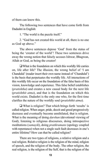 of them can know this.
The following two sentences that have come forth from
Dadashri in English:
1. “The world is the puzzle itself.”
2. “God has not created this world at all, there is no one
as God up above.”
The above sentences depose ‘God’ from the status of
being the ‘creator of the world’! These two sentences drive
away the wrong notion that falsely accuses Ishwar, Bhagwan,
Allah or God, as being the creator!
What is the foundation on which this worldly life carries
on, life after life? The illusion, the wrong belief of ‘I am
Chandulal’ (reader insert their own name instead of ‘Chandulal’)
is the basis that perpetuates the worldly life. All interactions of
this worldly life occur on the foundation of the false basis of this
vision, knowledge and experience. This false belief establishes
(pratishtha) and creates a new causal body for the next life
(pratishthit atma), and that is the foundation on which this
world exists. Dadashri is the only one who, for the first time
clarifies the nature of the worldly soul (pratishthit atma).
What is religion? That which brings forth ‘results’ is
called religion. When anger, pride, deceit and greed progressively
decrease and eventually become annihilated, that is religion.
What is the meaning of doing darshan (devotional viewing of
God), listening to religious discourses, doing introspective
meditations (samayik), doing pratikramans (apology coupled
with repentance) when not a single such fault decreases in one’s
entire lifetime? How can that be called religion?
There are two types of religions, a relative religion and a
real religion. Relative religion is the religion of the mind, religion
of speech, and the religion of the body. The other religion, the
real religion, is the religion of the Self, that is the religion of the
13
 