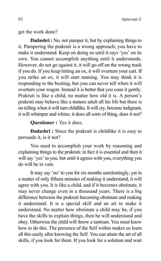 92 Aptavani-2
get the work done?
Dadashri : No, not pamper it, but by explaining things to
it. Pampering the prakruti is a wrong approach; you have to
make it understand. Keep on doing so until it says ‘yes’ on its
own. You cannot accomplish anything until it understands.
However, do not go against it, it will go off on the wrong track
if you do. If you keep hitting an ox, it will overturn your cart. If
you strike an ox, it will start running. You may think it is
responding to the beating, but you can never tell when it will
overturn your wagon. Instead it is better that you coax it gently.
Prakruti is like a child, no matter how old it is. A person’s
prakruti may behave like a mature adult all his life but there is
no telling when it will turn childlike. It will cry, become indignant,
it will whimper and whine; it does all sorts of thing, does it not?
Questioner : Yes it does.
Dadashri : Since the prakruti is childlike it is easy to
persuade it, is it not?
You need to accomplish your work by reasoning and
explaining things to the prakruti; in fact it is essential and then it
will say ‘yes’ to you, but until it agrees with you, everything you
do will be in vain.
It may say ‘no’ to you for six months unrelentingly, yet in
a matter of only fifteen minutes of making it understand, it will
agree with you. It is like a child, and if it becomes obstinate, it
may never change even in a thousand years. There is a big
difference between the prakruti becoming obstinate and making
it understand. It is a special skill and an art to make it
understand. No matter how obstinate a child may be, if you
have the skills to explain things, then he will understand and
obey. Otherwise the child will throw a tantrum. You must know
how to do this. The presence of the Self within makes us learn
all this easily after knowing the Self. You can attain the art of all
skills, if you look for them. If you look for a solution and wait
 