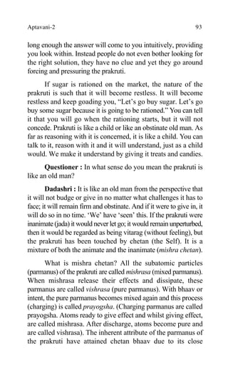 Aptavani-2 93
long enough the answer will come to you intuitively, providing
you look within. Instead people do not even bother looking for
the right solution, they have no clue and yet they go around
forcing and pressuring the prakruti.
If sugar is rationed on the market, the nature of the
prakruti is such that it will become restless. It will become
restless and keep goading you, “Let’s go buy sugar. Let’s go
buy some sugar because it is going to be rationed.” You can tell
it that you will go when the rationing starts, but it will not
concede. Prakruti is like a child or like an obstinate old man. As
far as reasoning with it is concerned, it is like a child. You can
talk to it, reason with it and it will understand, just as a child
would. We make it understand by giving it treats and candies.
Questioner : In what sense do you mean the prakruti is
like an old man?
Dadashri : It is like an old man from the perspective that
it will not budge or give in no matter what challenges it has to
face; it will remain firm and obstinate. And if it were to give in, it
will do so in no time. ‘We’ have ‘seen’ this. If the prakruti were
inanimate (jada) it would never let go; it would remain unperturbed,
then it would be regarded as being vitarag (without feeling), but
the prakruti has been touched by chetan (the Self). It is a
mixture of both the animate and the inanimate (mishra chetan).
What is mishra chetan? All the subatomic particles
(parmanus) of the prakruti are called mishrasa (mixed parmanus).
When mishrasa release their effects and dissipate, these
parmanus are called vishrasa (pure parmanus). With bhaav or
intent, the pure parmanus becomes mixed again and this process
(charging) is called prayogsha. (Charging parmanus are called
prayogsha. Atoms ready to give effect and whilst giving effect,
are called mishrasa. After discharge, atoms become pure and
are called vishrasa). The inherent attribute of the parmanus of
the prakruti have attained chetan bhaav due to its close
 