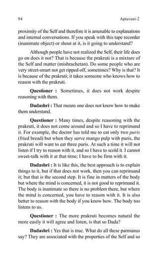 94 Aptavani-2
proximity of the Self and therefore it is amenable to explanations
and internal conversations. If you speak with this tape recorder
(inanimate object) or shout at it, is it going to understand?
Although people have not realized the Self, their life does
go on does it not? That is because the prakruti is a mixture of
the Self and matter (mishrachetan). Do some people who are
very street-smart not get ripped off, sometimes? Why is that? It
is because of the prakruti; it takes someone who knows how to
reason with the prakruti.
Questioner : Sometimes, it does not work despite
reasoning with them.
Dadashri : That means one does not know how to make
them understand.
Questioner : Many times, despite reasoning with the
prakruti, it does not come around and so I have to reprimand
it. For example, the doctor has told me to eat only two puris
(fried bread) but when they serve mango pulp with puris, the
prakruti will want to eat three puris. At such a time it will not
listen if I try to reason with it, and so I have to scold it. I cannot
sweet-talk with it at that time; I have to be firm with it.
Dadashri : It is like this, the best approach is to explain
things to it, but if that does not work, then you can reprimand
it; but that is the second step. It is fine in matters of the body
but where the mind is concerned, it is not good to reprimand it.
The body is inanimate so there is no problem there, but where
the mind is concerned, you have to reason with it. It is also
better to reason with the body if you know how. The body too
listens to us.
Questioner : The more prakruti becomes natural the
more easily it will agree and listen, is that so Dada?
Dadashri : Yes that is true. What do all these parmanus
say? They are associated with the properties of the Self and so
 