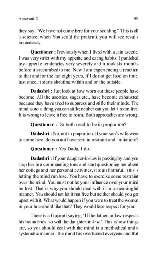 Aptavani-2 95
they say, “We have not come here for your scolding.” This is all
a science; when You scold the prakruti, you will see results
immediately.
Questioner : Previously when I lived with a Jain ascetic,
I was very strict with my appetite and eating habits. I punished
my appetite tendencies very severely and it took six months
before it succumbed to me. Now I am experiencing a reaction
to that and for the last eight years, if I do not get food on time,
just once, it starts shouting within and on the outside.
Dadashri : Just look at how worn out these people have
become. All the ascetics, sages etc., have become exhausted
because they have tried to suppress and stifle their minds. The
mind is not a thing you can stifle; neither can you let it roam free.
It is wrong to leave it free to roam. Both approaches are wrong.
Questioner : Do both need to be in proportion?
Dadashri : No, not in proportion. If your son’s wife were
to come here, do you not have certain restraint and limitations?
Questioner : Yes Dada, I do.
Dadashri : If your daughter-in-law is passing by and you
stop her in a commanding tone and start questioning her about
her college and her personal activities, it is all harmful. This is
letting the mind run lose. You have to exercise some restraint
over the mind. You must not let your influence over your mind
be lost. That is why you should deal with it in a meaningful
manner. You should not let it run free but neither should you get
upset with it. What would happen if you were to treat the women
in your household like that? They would lose respect for you.
There is a Gujarati saying, ‘If the father-in-law respects
his boundaries, so will the daughter-in-law.’ This is how things
are, so you should deal with the mind in a methodical and a
systematic manner. The mind has overturned everyone and that
 