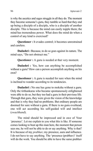 96 Aptavani-2
is why the ascetics and sages struggle in all they do. The moment
they become someone’s guru, they tumble so hard that they end
up being a disciple of a disciple, who is a disciple of another
disciple. This is because the mind can easily topple them; the
mind has tremendous power. What does the mind do when a
control of any kind is exercised?
Questioner : It evades control; it becomes unrestrained
and careless.
Dadashri : Because, to do so goes against its nature. The
mind says, “Do not obstruct me.”
Questioner : A guru is needed at that very moment.
Dadashri : Yes, how can anything be accomplished
without a guru? How can a person accomplish anything on his
own?
Questioner : A guru is needed for sure when the mind
is inclined to wander according to its tendencies.
Dadashri : No one has gone to moksha without a guru.
Only the tirthankaras who became spontaneously enlightened
were able to do so, but they too had a guru in their previous life.
Through that guru, they were given the vision of the knowledge
and that is why they had no problems. But ordinary people are
doomed for sure without a guru. If there is no guru overhead,
one will act according his self-guided will and intellect
(swachhand).
The mind should be impressed and in awe of Your
‘presence’. Let me explain to you what this is like. If someone
comes looking to beat up this man here, the moment that person
sees me, he will not be able to do or say anything. Why is that?
It is because of my prabhav; my presence, aura and influence.
I do not have to say anything. The ‘presence (prabhav)’ itself
will do the work. You should be able to have the same prabhav
 