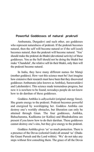 98 Aptavani-2
Powerful Goddesses of natural prakruti
Ambamata, Durgadevi and such other, are goddesses
who represent naturalness of prakruti. If the prakruti becomes
natural, then the self will become natural or if the self (soul)
becomes natural, then the prakruti will become natural. ‘You’
should make the prakruti do bhakti (devotional activity) of these
goddesses. You as the Self should not be doing the bhakti but
make ‘Chandulal’, the relative self do their bhakti, only then will
the prakruti become natural.
In India, they have many different names for Mataji
(mother goddess). How vast this science must be! Just imagine
how extensive their research must have been that they discovered
goddesses Ambamata (also known as Ambika), Saraswatidevi
and Lakshmidevi. This science made tremendous progress, but
now it is nowhere to be found; nowadays people do not know
how to do darshan of these goddesses.
Goddess Ambika is adhyashakti (original energy force).
She grants energy to the prakruti. Prakruti becomes powerful
and energized by worshipping her. Goddess Ambika can
destroy one’s worldly obstacles, but liberation can only be
attained through Gnan. The four goddesses, Ambika,
Bahucharama, Kadikama (or Kalika) and Bhadrakalima are
present if you know how to do their darshan. These goddesses
cannot destroy one’s sins, but they give energy to the prakruti.
Goddess Ambika gives ‘us’ so much protection. There is
a presence of the Devas (celestial Gods) all around ‘us’ (Dada-
the Gnani Purush and the Lord within). ‘We’ do not take any
steps without first consulting them. The grace of all the Devas
 