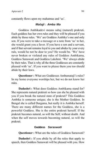 Aptavani-2 99
constantly flows upon my mahatmas and ‘us’.
Mataji : Amba Ma
Goddess Ambikadevi means sahaj (natural) prakruti.
Each goddess has her own rules and they will be pleased if you
abide by those rules. ‘We’ are Goddess Ambika’s one and only
son. If you were to take a message or a note from ‘us’ to her,
she would grant you a favor. If you have a son and a servant,
and if that servant remains loyal to you and abides by your every
rule, would he not be dear to you? He would be. ‘We’ have
never broken or violated any rules of Goddess Ambikama,
Goddess Saraswati and Goddess Lakshmi. ‘We’ always abide
by their rules. That is why all the three Goddesses are constantly
pleased with ‘us’. If you want to please them you too should
abide by their laws.
Questioner : What are Goddesses Ambamataji’s rules?
In my home everyone worships her, but we do not know her
rules.
Dadashri : What does Goddess Ambikama stand for?
She represents natural prakruti so how can she be pleased with
you if you break the natural state of prakruti? This Goddess
Ambika is someone unique; she is the Mother Goddess. In
Bengal she is called Durgama, but really it is Ambika herself.
There are many different names for the Goddess, she is a
powerful Goddess. She is the entire prakruti herself. If the
prakruti becomes natural, so will the Self, without doubt. And
when the self moves towards becoming natural, so will the
prakruti.
Goddess Saraswati
Questioner : What are the rules of Goddess Saraswati?
Dadashri : If you abide by all the rules that apply to
speech, then Goddess Saraswati will be pleased with you. How
 