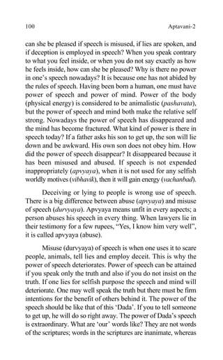 100 Aptavani-2
can she be pleased if speech is misused, if lies are spoken, and
if deception is employed in speech? When you speak contrary
to what you feel inside, or when you do not say exactly as how
he feels inside, how can she be pleased? Why is there no power
in one’s speech nowadays? It is because one has not abided by
the rules of speech. Having been born a human, one must have
power of speech and power of mind. Power of the body
(physical energy) is considered to be animalistic (pashavata),
but the power of speech and mind both make the relative self
strong. Nowadays the power of speech has disappeared and
the mind has become fractured. What kind of power is there in
speech today? If a father asks his son to get up, the son will lie
down and be awkward. His own son does not obey him. How
did the power of speech disappear? It disappeared because it
has been misused and abused. If speech is not expended
inappropriately (apvyaya), when it is not used for any selfish
worldly motives (vibhavik), then it will gain energy (vachanbad).
Deceiving or lying to people is wrong use of speech.
There is a big difference between abuse (apvyaya) and misuse
of speech (durvyaya). Apvyaya means unfit in every aspects; a
person abuses his speech in every thing. When lawyers lie in
their testimony for a few rupees, “Yes, I know him very well”,
it is called apvyaya (abuse).
Misuse (durvyaya) of speech is when one uses it to scare
people, animals, tell lies and employ deceit. This is why the
power of speech deteriorates. Power of speech can be attained
if you speak only the truth and also if you do not insist on the
truth. If one lies for selfish purpose the speech and mind will
deteriorate. One may well speak the truth but there must be firm
intentions for the benefit of others behind it. The power of the
speech should be like that of this ‘Dada’. If you to tell someone
to get up, he will do so right away. The power of Dada’s speech
is extraordinary. What are ‘our’ words like? They are not words
of the scriptures; words in the scriptures are inanimate, whereas
 
