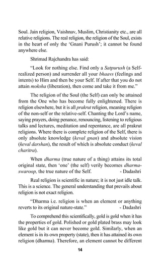 Soul. Jain religion, Vaishnav, Muslim, Christianity etc., are all
relative religions. The real religion, the religion of the Soul, exists
in the heart of only the ‘Gnani Purush’; it cannot be found
anywhere else.
Shrimad Rajchandra has said:
“Look for nothing else. Find only a Satpurush (a Self-
realized person) and surrender all your bhaavs (feelings and
intents) to Him and then be your Self. If after that you do not
attain moksha (liberation), then come and take it from me.”
The religion of the Soul (the Self) can only be attained
from the One who has become fully enlightened. There is
religion elsewhere, but it is all prakrut religion, meaning religion
of the non-self or the relative-self. Chanting the Lord’s name,
saying prayers, doing penance, renouncing, listening to religious
talks and lectures, meditation and repentance, are all prakrut
religions. Where there is complete religion of the Self, there is
only absolute knowledge (keval gnan) and absolute vision
(keval darshan), the result of which is absolute conduct (keval
charitra).
When dharma (true nature of a thing) attains its total
original state, then ‘one’ (the self) verily becomes dharma-
swaroop, the true nature of the Self. - Dadashri
Real religion is scientific in nature; it is not just idle talk.
This is a science. The general understanding that prevails about
religion is not exact religion.
“Dharma i.e. religion is when an element or anything
reverts to its original nature-state.” - Dadashri
To comprehend this scientifically, gold is gold when it has
the properties of gold. Polished or gold plated brass may look
like gold but it can never become gold. Similarly, when an
element is in its own property (state), then it has attained its own
religion (dharma). Therefore, an element cannot be different
14
 