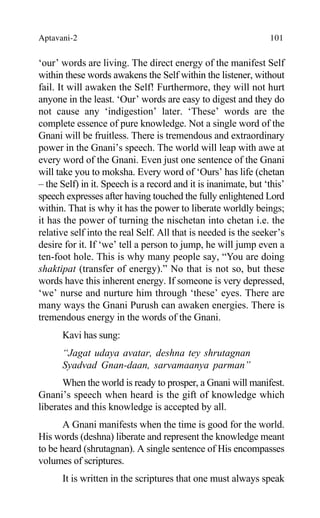 Aptavani-2 101
‘our’ words are living. The direct energy of the manifest Self
within these words awakens the Self within the listener, without
fail. It will awaken the Self! Furthermore, they will not hurt
anyone in the least. ‘Our’ words are easy to digest and they do
not cause any ‘indigestion’ later. ‘These’ words are the
complete essence of pure knowledge. Not a single word of the
Gnani will be fruitless. There is tremendous and extraordinary
power in the Gnani’s speech. The world will leap with awe at
every word of the Gnani. Even just one sentence of the Gnani
will take you to moksha. Every word of ‘Ours’ has life (chetan
– the Self) in it. Speech is a record and it is inanimate, but ‘this’
speech expresses after having touched the fully enlightened Lord
within. That is why it has the power to liberate worldly beings;
it has the power of turning the nischetan into chetan i.e. the
relative self into the real Self. All that is needed is the seeker’s
desire for it. If ‘we’ tell a person to jump, he will jump even a
ten-foot hole. This is why many people say, “You are doing
shaktipat (transfer of energy).” No that is not so, but these
words have this inherent energy. If someone is very depressed,
‘we’ nurse and nurture him through ‘these’ eyes. There are
many ways the Gnani Purush can awaken energies. There is
tremendous energy in the words of the Gnani.
Kavi has sung:
“Jagat udaya avatar, deshna tey shrutagnan
Syadvad Gnan-daan, sarvamaanya parman”
When the world is ready to prosper, a Gnani will manifest.
Gnani’s speech when heard is the gift of knowledge which
liberates and this knowledge is accepted by all.
A Gnani manifests when the time is good for the world.
His words (deshna) liberate and represent the knowledge meant
to be heard (shrutagnan). A single sentence of His encompasses
volumes of scriptures.
It is written in the scriptures that one must always speak
 