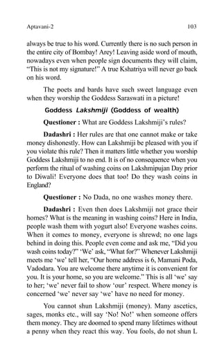 Aptavani-2 103
always be true to his word. Currently there is no such person in
the entire city of Bombay! Arey! Leaving aside word of mouth,
nowadays even when people sign documents they will claim,
“This is not my signature!” A true Kshatriya will never go back
on his word.
The poets and bards have such sweet language even
when they worship the Goddess Saraswati in a picture!
Goddess Lakshmiji (Goddess of wealth)
Questioner : What are Goddess Lakshmiji’s rules?
Dadashri : Her rules are that one cannot make or take
money dishonestly. How can Lakshmiji be pleased with you if
you violate this rule? Then it matters little whether you worship
Goddess Lakshmiji to no end. It is of no consequence when you
perform the ritual of washing coins on Lakshmipujan Day prior
to Diwali! Everyone does that too! Do they wash coins in
England?
Questioner : No Dada, no one washes money there.
Dadashri : Even then does Lakshmiji not grace their
homes? What is the meaning in washing coins? Here in India,
people wash them with yogurt also! Everyone washes coins.
When it comes to money, everyone is shrewd; no one lags
behind in doing this. People even come and ask me, “Did you
wash coins today?” ‘We’ ask, “What for?” Whenever Lakshmiji
meets me ‘we’ tell her, “Our home address is 6, Mamani Poda,
Vadodara. You are welcome there anytime it is convenient for
you. It is your home, so you are welcome.” This is all ‘we’ say
to her; ‘we’ never fail to show ‘our’ respect. Where money is
concerned ‘we’ never say ‘we’ have no need for money.
You cannot shun Lakshmiji (money). Many ascetics,
sages, monks etc., will say ‘No! No!’ when someone offers
them money. They are doomed to spend many lifetimes without
a penny when they react this way. You fools, do not shun L
 