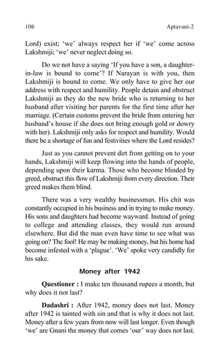 106 Aptavani-2
Lord) exist; ‘we’ always respect her if ‘we’ come across
Lakshmiji; ‘we’ never neglect doing so.
Do we not have a saying ‘If you have a son, a daughter-
in-law is bound to come’? If Narayan is with you, then
Lakshmiji is bound to come. We only have to give her our
address with respect and humility. People detain and obstruct
Lakshmiji as they do the new bride who is returning to her
husband after visiting her parents for the first time after her
marriage. (Certain customs prevent the bride from entering her
husband’s house if she does not bring enough gold or dowry
with her). Lakshmiji only asks for respect and humility. Would
there be a shortage of fun and festivities where the Lord resides?
Just as you cannot prevent dirt from getting on to your
hands, Lakshmiji will keep flowing into the hands of people,
depending upon their karma. Those who become blinded by
greed, obstruct this flow of Lakshmiji from every direction. Their
greed makes them blind.
There was a very wealthy businessman. His chit was
constantly occupied in his business and in trying to make money.
His sons and daughters had become wayward. Instead of going
to college and attending classes, they would run around
elsewhere. But did the man even have time to see what was
going on? The fool! He may be making money, but his home had
become infested with a ‘plague’. ‘We’ spoke very candidly for
his sake.
Money after 1942
Questioner : I make ten thousand rupees a month, but
why does it not last?
Dadashri : After 1942, money does not last. Money
after 1942 is tainted with sin and that is why it does not last.
Money after a few years from now will last longer. Even though
‘we’ are Gnani the money that comes ‘our’ way does not last.
 