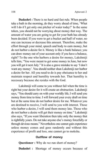 108 Aptavani-2
Dadashri : There is no hard and fast rule. When people
take a bath in the morning, do they worry ahead of time, ‘What
will I do if I get only one pitcher of water today?’ In the same
token, you should not be worrying about money that way. The
amount of water you are going to get for your bath has already
been decided. If you were to get a bucket and half of water, no
one can increase or decrease this amount. Therefore, make the
effort through your mind, speech and body to earn money, but
do not harbor a desire for it. Money is like a bank balance; you
can draw money out of your account only if you have a balance,
right? To the one who harbors a desire for money, Lakshmiji
tells him, “You were meant to get some money in June, but now
you will get it next July.” It is also a grave mistake to say ‘I don’t
want any money’. You should neither shun Lakshmiji nor harbor
a desire for her. All you need to do is pay obeisance to her and
maintain respect and humility towards her. That humility is
necessary because she resides with the God.
Lakshmiji will come to you without fail when the time is
right but your desire for it will create an obstruction. Lakshmiji
says, “You should carry on with your worldly life, I will send you
money from time to time. I will forward your every draft on time
but at the same time do not harbor desire for me. Whatever you
are destined to receive, I will send to you with interest. Those
who harbor a desire, I will send them money late. Those who
do not harbor a desire will get their money on time.” Lakshmiji
also says, “If you want liberation then take only the money that
is rightfully yours. Do not take anyone else’s money forcefully or
through devious means.” Nevertheless one cannot gain experience
unless money comes and goes randomly and without this
experience of profit and loss, one cannot go to moksha.
Outflow of money
Questioner : Why do we run short of money?
Dadashri : Shortage of money occurs because of
 