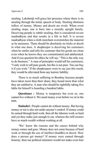Aptavani-2 109
stealing. Lakshmiji will grace her presence where there is no
stealing through the mind, speech or body. Stealing obstructs
inflow of money. Money and deceit are rivals. When overt
stealing stops, one is born into a morally upright family.
Deceiving people is subtle stealing, that is considered severe
raudradhyan and that results in a life in hell. It is severe
raudradhyan when a cloth merchant overstretches the material
as he measures. There should be absolutely no tricks or deceit
in what one does. A shopkeeper is deceiving his customers
when he smiles and tells his customer that his goods are clean
even when he knows they are contaminated and adulterated.
And if you question his ethics he will say, “This is the only way
to do business.” A man of principles would tell his customers,
“I only wish to sell pure goods, but this is not pure. You can buy
it if you wish.” If the shopkeepers were to say just this much,
they would be alleviated from any karmic liability.
There is so much suffering in Bombay because people
have taken more than their share; they hoard more than what
they are entitled to. A man who should be rightfully taking five
lakhs for himself is hoarding a hundred lakhs.
Questioner : Money is temporary but even so, one
cannot live without it. We need money even before we sit in the
train.
Dadashri : People cannot do without money. But having
money or not is also not under anyone’s control. If money could
be earned through hard work, then all the laborers work so hard
and yet they make just enough to eat, whereas the mill owners
have so much wealth without working at all.
‘We’ know the reasons and the causes behind why
money comes and goes. Money does not come because of hard
work or through the use of intellect (buddhi) or deceit. How
does a person get money? If money were earned through
honesty, then our political ministers would not make even four
 
