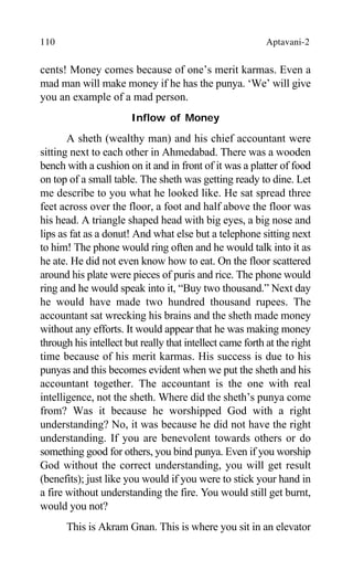 110 Aptavani-2
cents! Money comes because of one’s merit karmas. Even a
mad man will make money if he has the punya. ‘We’ will give
you an example of a mad person.
Inflow of Money
A sheth (wealthy man) and his chief accountant were
sitting next to each other in Ahmedabad. There was a wooden
bench with a cushion on it and in front of it was a platter of food
on top of a small table. The sheth was getting ready to dine. Let
me describe to you what he looked like. He sat spread three
feet across over the floor, a foot and half above the floor was
his head. A triangle shaped head with big eyes, a big nose and
lips as fat as a donut! And what else but a telephone sitting next
to him! The phone would ring often and he would talk into it as
he ate. He did not even know how to eat. On the floor scattered
around his plate were pieces of puris and rice. The phone would
ring and he would speak into it, “Buy two thousand.” Next day
he would have made two hundred thousand rupees. The
accountant sat wrecking his brains and the sheth made money
without any efforts. It would appear that he was making money
through his intellect but really that intellect came forth at the right
time because of his merit karmas. His success is due to his
punyas and this becomes evident when we put the sheth and his
accountant together. The accountant is the one with real
intelligence, not the sheth. Where did the sheth’s punya come
from? Was it because he worshipped God with a right
understanding? No, it was because he did not have the right
understanding. If you are benevolent towards others or do
something good for others, you bind punya. Even if you worship
God without the correct understanding, you will get result
(benefits); just like you would if you were to stick your hand in
a fire without understanding the fire. You would still get burnt,
would you not?
This is Akram Gnan. This is where you sit in an elevator
 