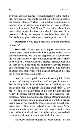 112 Aptavani-2
Everyone is being ‘roasted’ from all directions in the ‘heat’ of
their own physical pain, mental anguish and suffering imposed at
the hands of others. Whether it is a wealthy businessman, an
ordinary man, an ascetic, a man with two wives or a celibate;
they are all suffering. And Akram Vignan is the only soothing
and cooling solace that has come about. Otherwise, it has
become a challenge for everyone to even know how to live life.
This is the only place where peace has begun to take hold.
Questioner : Why does money have so much importance
nowadays?
Dadashri : When a person is trapped and cannot see
things clearly, cannot find ease in life through any other way, he
believes that money will give him happiness. He is convinced of
this and thinks money will get him everything he wants. He is not
to be blamed. To start with he has created karmas, which give
this very effect. In the entire city of Bombay, there are probably
only ten people or so who have money that will bind punya but
all others have money that will bind paap karma and these are
people who have incessant worries.
‘We’ too have a profession in this worldly life. In this
business of worldly interactions ‘we’ too pay income tax.
Despite being in the disreputable business of building contracts
and constructions ‘we’ remain vitarag (unattached) in it. How
are ‘we’ able to remain vitarag in this worldly life? Through
‘Gnan’. People are suffering and are miserable because of their
ignorance. People may have money because of their punyas, but
it is paap-anubandhi-punya money, meaning it will bind demerit
karma even as one spends the money he earned through merit
karma from past life. It will lead one to lower life forms. Punya-
anubandhi-punya money will bind merit karmas as it is being
spent in this life and will take one higher. Money can do both;
it can either take one higher or it can take him lower.
Nowadays human beings are no longer human. Just look
 