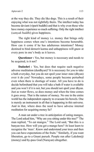 Aptavani-2 113
at the way they die. They die like dogs. This is a result of their
enjoying what was not rightfully theirs. The intellect today has
become deviant (viparit buddhi) and that is why even those who
have money experience so much suffering. Only the right intellect
(samyak buddhi) gives happiness.
The right kind of money i.e. money that brings only
happiness comes when one’s intentions become honorable.
How can it come if he has adulterous intentions? Money
destined to bind demerit karma and unhappiness will gnaw at
every pore in one’s body as it leaves.
Questioner : Yes, but money is necessary and needs to
be acquired, is it not?
Dadashri : Yes, but does that require such negative
adverse meditation (durdhyan)? It is necessary for you to take
a bath everyday, but you do not spoil your inner state (dhyan)
over it do you? Nowadays, some people become perturbed
even when there is shortage of water. All you have to do is
decide beforehand that you will take a bath if water is available
and you won’t if it is not, but you should not spoil your dhyan.
Just as water flows, so does money and when the time comes
it goes away. That is the nature of money. No one in the entire
world has the independent capacity to evacuate his bowels. One
is merely an instrument in all that is happening in this universe.
And in that, where does the need to have adverse internal
meditation for acquiring money lie?
A man sat under a tree in anticipation of eating mangos.
The Lord asked him, “Why are you sitting under this tree?” The
man replied, “To eat mangos.” The Lord said, “But this is a
banyan tree. How will you get a mango here? At least learn to
recognize the ‘trees’. Know and understand your trees and then
you can have expectations of the fruits.” Similarly, if you want
liberation, go to a Gnani purush. People run after Lakshmiji
(money) and by-pass God (Narayan) altogether.
 