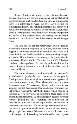114 Aptavani-2
Staunch devotees will always be short of money because
they are whimsical and become so engrossed in their bhakti that
they become one-track minded. God and devotee are separate;
there is a difference between the two. Devotees can be
whimsical and nutty. The natural principle is that money will
move away from madness. Gnanis are not whimsical, senseless
or crazy when it comes to the worldly life; they are very precise
and perfect. Doing bhakti will lead to a meeting with the Gnani
Purush and one will attain Gnan. Liberation is attained through
Gnan.
The Lord has said that the water which flows in the river
Narmada is within the capacity of its width, but what would
happen if the waters exceeded its capacity? That water will
break the banks of the river and flood the surrounding villages
and towns. This is the same with money; as long as its flow is
within normal limits, it is fine. There is a problem if it falls short
but there is also a problem if it rises higher than its limits. An
excess of money is more of a problem, but in either case, it
creates problems.
The nature of money is such that it will increase one’s
acquisitiveness (parigraha) as it increases. Many people
develop a state of non-acquisitiveness (nispruha, opposite of
parigraha) towards money. Now who can become truly non
desirous of money? This can only happen to the one who has
acquired the Self (saspruha). How can he move towards the
Self without realizing the Self? So he cannot remain hanging in
the middle. If he truly gives up something there needs to be
something that replaces it. So he cannot really become nispruha
without gaining the Self. Therefore, the combination of
renunciation of the non-Self and acquisition of the Self leads to
liberation, otherwise not. ‘We’ are not against money that ‘we’
renounce it. Ignorance needs to be renounced, not money.
Many people shun money. Whatever you shun will never come
back into your life. It is nothing but madness if a person rejects
 