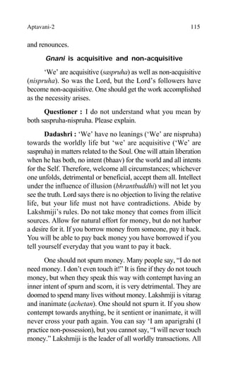 Aptavani-2 115
and renounces.
Gnani is acquisitive and non-acquisitive
‘We’ are acquisitive (saspruha) as well as non-acquisitive
(nispruha). So was the Lord, but the Lord’s followers have
become non-acquisitive. One should get the work accomplished
as the necessity arises.
Questioner : I do not understand what you mean by
both saspruha-nispruha. Please explain.
Dadashri : ‘We’ have no leanings (‘We’ are nispruha)
towards the worldly life but ‘we’ are acquisitive (‘We’ are
saspruha) in matters related to the Soul. One will attain liberation
when he has both, no intent (bhaav) for the world and all intents
for the Self. Therefore, welcome all circumstances; whichever
one unfolds, detrimental or beneficial, accept them all. Intellect
under the influence of illusion (bhrantbuddhi) will not let you
see the truth. Lord says there is no objection to living the relative
life, but your life must not have contradictions. Abide by
Lakshmiji’s rules. Do not take money that comes from illicit
sources. Allow for natural effort for money, but do not harbor
a desire for it. If you borrow money from someone, pay it back.
You will be able to pay back money you have borrowed if you
tell yourself everyday that you want to pay it back.
One should not spurn money. Many people say, “I do not
need money. I don’t even touch it!” It is fine if they do not touch
money, but when they speak this way with contempt having an
inner intent of spurn and scorn, it is very detrimental. They are
doomed to spend many lives without money. Lakshmiji is vitarag
and inanimate (achetan). One should not spurn it. If you show
contempt towards anything, be it sentient or inanimate, it will
never cross your path again. You can say ‘I am aparigrahi (I
practice non-possession), but you cannot say, “I will never touch
money.” Lakshmiji is the leader of all worldly transactions. All
 