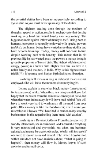 116 Aptavani-2
the celestial deities have been set up precisely according to
vyavasthit, so you must never spurn any of the deities.
The slightest stealing done through the medium of
thoughts, speech or action, results in such poverty that despite
working very hard one would hardly earn any money. The
biggest obstacle against inflow of money is theft. Being born as
humans, everyone is naturally endowed with special powers
(siddhis), but human beings have wasted away these siddhis and
have become bankrupt. Today, money will not come to him
despite working hard with honesty. This means that in his
previous life he has wasted away the powers a human being is
given for proper use of human birth. The highest siddhi (acquired
energy, power) is a human birth. Higher than this is a birth in a
noble family and that too, in India. Why is this highest result
(siddhi)? It is because such human birth facilitates liberation.
Lakshmiji will remain as long as dishonest means are not
employed. She will leave the moment dishonesty begins.
Let me explain to you what black money (unaccounted
for tax purposes) is like. When there is a heavy rainfall you feel
happy that the water from the rain has cleaned your patio, but
when that water drains away, it will leave mud behind. You will
have to work very hard to wash away all the mud from your
patio. Black money is like the floodwaters; it will make you
miserable as it leaves. ‘We’ have had to caution many wealthy
businessmen in this regard telling them ‘tread with caution’.
Lakshmiji is a Devi (a Goddess). From the perspective of
worldly interactions, she is considered God’s consort. Everything
is very methodical and vyavasthit, but when one becomes
agitated and uneasy he creates obstacles. Wealth will increase if
one were to remain calm and natural. If he is free from turmoil
within and does not have anxieties about, ‘What is going to
happen?’, then money will flow in. Money leaves if such
anxieties and turmoil occur.
 