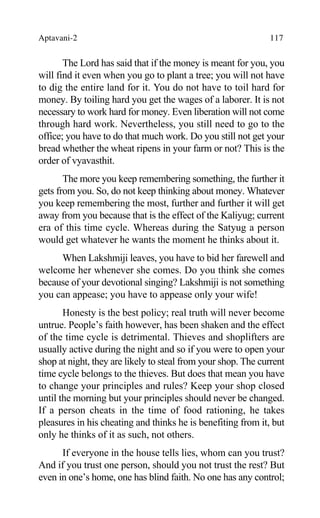 Aptavani-2 117
The Lord has said that if the money is meant for you, you
will find it even when you go to plant a tree; you will not have
to dig the entire land for it. You do not have to toil hard for
money. By toiling hard you get the wages of a laborer. It is not
necessary to work hard for money. Even liberation will not come
through hard work. Nevertheless, you still need to go to the
office; you have to do that much work. Do you still not get your
bread whether the wheat ripens in your farm or not? This is the
order of vyavasthit.
The more you keep remembering something, the further it
gets from you. So, do not keep thinking about money. Whatever
you keep remembering the most, further and further it will get
away from you because that is the effect of the Kaliyug; current
era of this time cycle. Whereas during the Satyug a person
would get whatever he wants the moment he thinks about it.
When Lakshmiji leaves, you have to bid her farewell and
welcome her whenever she comes. Do you think she comes
because of your devotional singing? Lakshmiji is not something
you can appease; you have to appease only your wife!
Honesty is the best policy; real truth will never become
untrue. People’s faith however, has been shaken and the effect
of the time cycle is detrimental. Thieves and shoplifters are
usually active during the night and so if you were to open your
shop at night, they are likely to steal from your shop. The current
time cycle belongs to the thieves. But does that mean you have
to change your principles and rules? Keep your shop closed
until the morning but your principles should never be changed.
If a person cheats in the time of food rationing, he takes
pleasures in his cheating and thinks he is benefiting from it, but
only he thinks of it as such, not others.
If everyone in the house tells lies, whom can you trust?
And if you trust one person, should you not trust the rest? But
even in one’s home, one has blind faith. No one has any control;
 