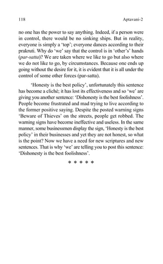 118 Aptavani-2
no one has the power to say anything. Indeed, if a person were
in control, there would be no sinking ships. But in reality,
everyone is simply a ‘top’; everyone dances according to their
prakruti. Why do ‘we’ say that the control is in ‘other’s’ hands
(par-satta)? We are taken where we like to go but also where
we do not like to go, by circumstances. Because one ends up
going without the desire for it, it is evident that it is all under the
control of some other forces (par-satta).
‘Honesty is the best policy’, unfortunately this sentence
has become a cliché; it has lost its effectiveness and so ‘we’ are
giving you another sentence: ‘Dishonesty is the best foolishness’.
People become frustrated and mad trying to live according to
the former positive saying. Despite the posted warning signs
‘Beware of Thieves’ on the streets, people get robbed. The
warning signs have become ineffective and useless. In the same
manner, some businessmen display the sign, ‘Honesty is the best
policy’ in their businesses and yet they are not honest, so what
is the point? Now we have a need for new scriptures and new
sentences. That is why ‘we’ are telling you to post this sentence:
‘Dishonesty is the best foolishness’.
* * * * *
 