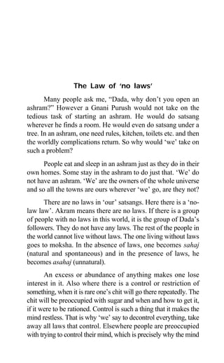 Aptavani-2 119
The Law of ‘no laws’
Many people ask me, “Dada, why don’t you open an
ashram?” However a Gnani Purush would not take on the
tedious task of starting an ashram. He would do satsang
wherever he finds a room. He would even do satsang under a
tree. In an ashram, one need rules, kitchen, toilets etc. and then
the worldly complications return. So why would ‘we’ take on
such a problem?
People eat and sleep in an ashram just as they do in their
own homes. Some stay in the ashram to do just that. ‘We’ do
not have an ashram. ‘We’ are the owners of the whole universe
and so all the towns are ours wherever ‘we’ go, are they not?
There are no laws in ‘our’ satsangs. Here there is a ‘no-
law law’. Akram means there are no laws. If there is a group
of people with no laws in this world, it is the group of Dada’s
followers. They do not have any laws. The rest of the people in
the world cannot live without laws. The one living without laws
goes to moksha. In the absence of laws, one becomes sahaj
(natural and spontaneous) and in the presence of laws, he
becomes asahaj (unnatural).
An excess or abundance of anything makes one lose
interest in it. Also where there is a control or restriction of
something, when it is rare one’s chit will go there repeatedly. The
chit will be preoccupied with sugar and when and how to get it,
if it were to be rationed. Control is such a thing that it makes the
mind restless. That is why ‘we’ say to decontrol everything, take
away all laws that control. Elsewhere people are preoccupied
with trying to control their mind, which is precisely why the mind
 