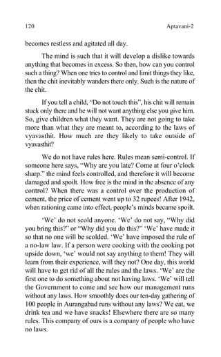 120 Aptavani-2
becomes restless and agitated all day.
The mind is such that it will develop a dislike towards
anything that becomes in excess. So then, how can you control
such a thing? When one tries to control and limit things they like,
then the chit inevitably wanders there only. Such is the nature of
the chit.
If you tell a child, “Do not touch this”, his chit will remain
stuck only there and he will not want anything else you give him.
So, give children what they want. They are not going to take
more than what they are meant to, according to the laws of
vyavasthit. How much are they likely to take outside of
vyavasthit?
We do not have rules here. Rules mean semi-control. If
someone here says, “Why are you late? Come at four o’clock
sharp.” the mind feels controlled, and therefore it will become
damaged and spoilt. How free is the mind in the absence of any
control? When there was a control over the production of
cement, the price of cement went up to 32 rupees! After 1942,
when rationing came into effect, people’s minds became spoilt.
‘We’ do not scold anyone. ‘We’ do not say, “Why did
you bring this?” or “Why did you do this?” ‘We’ have made it
so that no one will be scolded. ‘We’ have imposed the rule of
a no-law law. If a person were cooking with the cooking pot
upside down, ‘we’ would not say anything to them! They will
learn from their experience, will they not? One day, this world
will have to get rid of all the rules and the laws. ‘We’ are the
first one to do something about not having laws. ‘We’ will tell
the Government to come and see how our management runs
without any laws. How smoothly does our ten-day gathering of
100 people in Aurangabad runs without any laws? We eat, we
drink tea and we have snacks! Elsewhere there are so many
rules. This company of ours is a company of people who have
no laws.
 