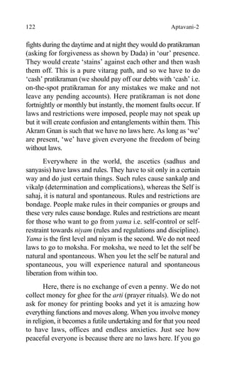 122 Aptavani-2
fights during the daytime and at night they would do pratikraman
(asking for forgiveness as shown by Dada) in ‘our’ presence.
They would create ‘stains’ against each other and then wash
them off. This is a pure vitarag path, and so we have to do
‘cash’ pratikraman (we should pay off our debts with ‘cash’ i.e.
on-the-spot pratikraman for any mistakes we make and not
leave any pending accounts). Here pratikraman is not done
fortnightly or monthly but instantly, the moment faults occur. If
laws and restrictions were imposed, people may not speak up
but it will create confusion and entanglements within them. This
Akram Gnan is such that we have no laws here. As long as ‘we’
are present, ‘we’ have given everyone the freedom of being
without laws.
Everywhere in the world, the ascetics (sadhus and
sanyasis) have laws and rules. They have to sit only in a certain
way and do just certain things. Such rules cause sankalp and
vikalp (determination and complications), whereas the Self is
sahaj, it is natural and spontaneous. Rules and restrictions are
bondage. People make rules in their companies or groups and
these very rules cause bondage. Rules and restrictions are meant
for those who want to go from yama i.e. self-control or self-
restraint towards niyam (rules and regulations and discipline).
Yama is the first level and niyam is the second. We do not need
laws to go to moksha. For moksha, we need to let the self be
natural and spontaneous. When you let the self be natural and
spontaneous, you will experience natural and spontaneous
liberation from within too.
Here, there is no exchange of even a penny. We do not
collect money for ghee for the arti (prayer rituals). We do not
ask for money for printing books and yet it is amazing how
everything functions and moves along. When you involve money
in religion, it becomes a futile undertaking and for that you need
to have laws, offices and endless anxieties. Just see how
peaceful everyone is because there are no laws here. If you go
 