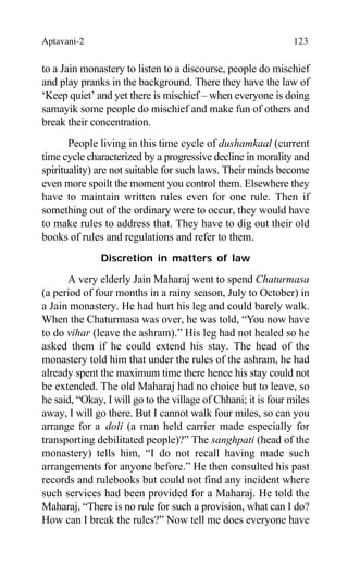 Aptavani-2 123
to a Jain monastery to listen to a discourse, people do mischief
and play pranks in the background. There they have the law of
‘Keep quiet’ and yet there is mischief – when everyone is doing
samayik some people do mischief and make fun of others and
break their concentration.
People living in this time cycle of dushamkaal (current
time cycle characterized by a progressive decline in morality and
spirituality) are not suitable for such laws. Their minds become
even more spoilt the moment you control them. Elsewhere they
have to maintain written rules even for one rule. Then if
something out of the ordinary were to occur, they would have
to make rules to address that. They have to dig out their old
books of rules and regulations and refer to them.
Discretion in matters of law
A very elderly Jain Maharaj went to spend Chaturmasa
(a period of four months in a rainy season, July to October) in
a Jain monastery. He had hurt his leg and could barely walk.
When the Chaturmasa was over, he was told, “You now have
to do vihar (leave the ashram).” His leg had not healed so he
asked them if he could extend his stay. The head of the
monastery told him that under the rules of the ashram, he had
already spent the maximum time there hence his stay could not
be extended. The old Maharaj had no choice but to leave, so
he said, “Okay, I will go to the village of Chhani; it is four miles
away, I will go there. But I cannot walk four miles, so can you
arrange for a doli (a man held carrier made especially for
transporting debilitated people)?” The sanghpati (head of the
monastery) tells him, “I do not recall having made such
arrangements for anyone before.” He then consulted his past
records and rulebooks but could not find any incident where
such services had been provided for a Maharaj. He told the
Maharaj, “There is no rule for such a provision, what can I do?
How can I break the rules?” Now tell me does everyone have
 