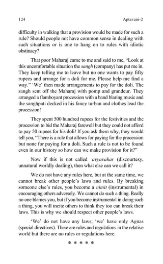 124 Aptavani-2
difficulty in walking that a provision would be made for such a
rule? Should people not have common sense in dealing with
such situations or is one to hang on to rules with idiotic
obstinacy?
That poor Maharaj came to me and said to me, “Look at
this uncomfortable situation the sangh (company) has put me in.
They keep telling me to leave but no one wants to pay fifty
rupees and arrange for a doli for me. Please help me find a
way.” ‘We’ then made arrangements to pay for the doli. The
sangh sent off the Maharaj with pomp and grandeur. They
arranged a flamboyant procession with a band blaring music and
the sanghpati decked in his fancy turban and clothes lead the
procession!
They spent 500 hundred rupees for the festivities and the
procession to bid the Maharaj farewell but they could not afford
to pay 50 rupees for his doli! If you ask them why, they would
tell you, “There is a rule that allows for paying for the procession
but none for paying for a doli. Such a rule is not to be found
even in our history so how can we make provision for it?”
Now if this is not called avyavahar (discourtesy,
unnatural worldly dealing), then what else can we call it?
We do not have any rules here, but at the same time, we
cannot break other people’s laws and rules. By breaking
someone else’s rules, you become a nimit (instrumental) in
encouraging others adversely. We cannot do such a thing. Really
no one blames you, but if you become instrumental in doing such
a thing, you will incite others to think they too can break their
laws. This is why we should respect other people’s laws.
‘We’ do not have any laws; ‘we’ have only Agnas
(special directives). There are rules and regulations in the relative
world but there are no rules or regulations here.
* * * * *
 
