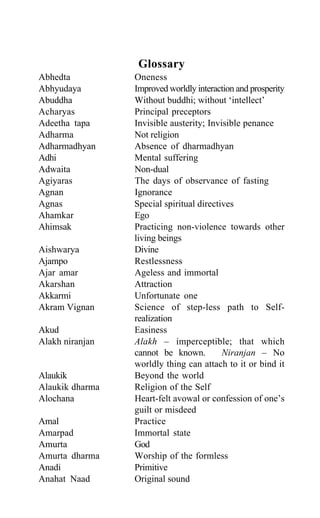 Glossary
Abhedta Oneness
Abhyudaya Improved worldly interaction and prosperity
Abuddha Without buddhi; without ‘intellect’
Acharyas Principal preceptors
Adeetha tapa Invisible austerity; Invisible penance
Adharma Not religion
Adharmadhyan Absence of dharmadhyan
Adhi Mental suffering
Adwaita Non-dual
Agiyaras The days of observance of fasting
Agnan Ignorance
Agnas Special spiritual directives
Ahamkar Ego
Ahimsak Practicing non-violence towards other
living beings
Aishwarya Divine
Ajampo Restlessness
Ajar amar Ageless and immortal
Akarshan Attraction
Akkarmi Unfortunate one
Akram Vignan Science of step-less path to Self-
realization
Akud Easiness
Alakh niranjan Alakh – imperceptible; that which
cannot be known. Niranjan – No
worldly thing can attach to it or bind it
Alaukik Beyond the world
Alaukik dharma Religion of the Self
Alochana Heart-felt avowal or confession of one’s
guilt or misdeed
Amal Practice
Amarpad Immortal state
Amurta God
Amurta dharma Worship of the formless
Anadi Primitive
Anahat Naad Original sound
 