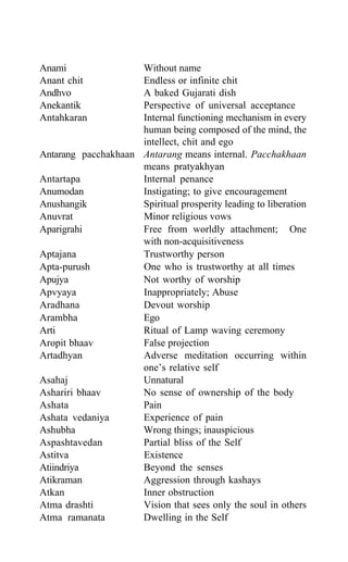 Anami Without name
Anant chit Endless or infinite chit
Andhvo A baked Gujarati dish
Anekantik Perspective of universal acceptance
Antahkaran Internal functioning mechanism in every
human being composed of the mind, the
intellect, chit and ego
Antarang pacchakhaan Antarang means internal. Pacchakhaan
means pratyakhyan
Antartapa Internal penance
Anumodan Instigating; to give encouragement
Anushangik Spiritual prosperity leading to liberation
Anuvrat Minor religious vows
Aparigrahi Free from worldly attachment; One
with non-acquisitiveness
Aptajana Trustworthy person
Apta-purush One who is trustworthy at all times
Apujya Not worthy of worship
Apvyaya Inappropriately; Abuse
Aradhana Devout worship
Arambha Ego
Arti Ritual of Lamp waving ceremony
Aropit bhaav False projection
Artadhyan Adverse meditation occurring within
one’s relative self
Asahaj Unnatural
Ashariri bhaav No sense of ownership of the body
Ashata Pain
Ashata vedaniya Experience of pain
Ashubha Wrong things; inauspicious
Aspashtavedan Partial bliss of the Self
Astitva Existence
Atiindriya Beyond the senses
Atikraman Aggression through kashays
Atkan Inner obstruction
Atma drashti Vision that sees only the soul in others
Atma ramanata Dwelling in the Self
 