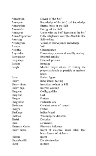 Atmadhyan Dhyan of the Self
Atmagnan Knowledge of the Self, real knowledge
Atmaranjan Eternal bliss of the Self
Atmashakti Energy of the Self
Atmayoga Union with the Self; Remain as the Self
Atma-Yogeshwar Fully enlightened one; The Absolute One
Atmayogi Self-realized
Avadhignan Visual or clairvoyance knowledge
Avaran Veil
Avastha Circumstance
Avyavahar Discourtesy, unnatural worldly dealing
Bahyakaran External activity
Bahyatapa External penance
Bandha Bondage
Bangh Muslim prayer rituals of reciting the
prayers as loudly as possible at predawn
hours
Bapo Father figure
Bhaav Inner intent; feeling
Bhaav himsa Intentions to hurt or kill
Bhaav puja Internal worship
Bhagwat Godly; godlike
Bhagwan God
Bhagya Fortune
Bhagyavan Fortunate one
Bhaisthan Greatest areas of danger
Bhajiya Fritters
Bhakhree Indian bread
Bhaktas Worshippers; devotees
Bhakti Devotion
Bhan awareness
Bhasmak Graha Planetary influence
Bhaav himsa Intent of violence; inner intent that
binds karma of violence
Bhavna Intent
Bheda buddhi Divisive intellect
Bhool mistake
 