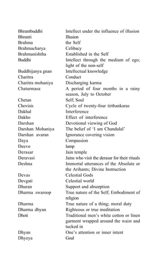 Bhrantbuddhi Intellect under the influence of illusion
Bhranti Illusion
Brahma the Self
Brahmacharya Celibacy
Brahmanishtha Established in the Self
Buddhi Intellect through the medium of ego;
light of the non-self
Buddhijanya gnan Intellectual knowledge
Charitra Conduct
Charitra mohaniya Discharging karma
Chaturmasa A period of four months in a rainy
season, July to October
Chetan Self; Soul
Chovisis Cycle of twenty-four tirthankaras
Dakhal Interference
Dakho Effect of interference
Darshan Devotional viewing of God
Darshan Mohaniya The belief of ‘I am Chandulal’
Darshan avaran Ignorance covering vision
Daya Compassion
Deevo lamp
Derasar Jain temple
Deravasi Jains who visit the derasar for their rituals
Deshna Immortal utterances of the Absolute or
the Arihants; Divine Instruction
Devas Celestial Gods
Devgati Celestial world
Dharan Support and absorption
Dharma swaroop True nature of the Self; Embodiment of
religion
Dharma True nature of a thing; moral duty
Dharma dhyan Righteous or true meditation
Dhoti Traditional men’s white cotton or linen
garment wrapped around the waist and
tucked in
Dhyan One’s attention or inner intent
Dhyeya Goal
 