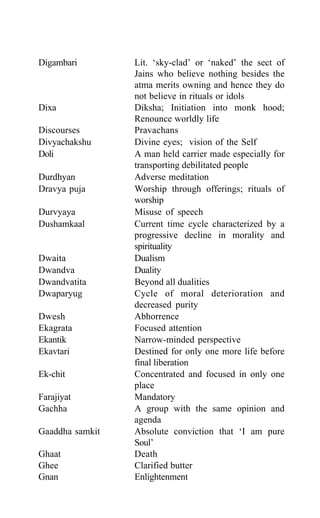 Digambari Lit. ‘sky-clad’ or ‘naked’ the sect of
Jains who believe nothing besides the
atma merits owning and hence they do
not believe in rituals or idols
Dixa Diksha; Initiation into monk hood;
Renounce worldly life
Discourses Pravachans
Divyachakshu Divine eyes; vision of the Self
Doli A man held carrier made especially for
transporting debilitated people
Durdhyan Adverse meditation
Dravya puja Worship through offerings; rituals of
worship
Durvyaya Misuse of speech
Dushamkaal Current time cycle characterized by a
progressive decline in morality and
spirituality
Dwaita Dualism
Dwandva Duality
Dwandvatita Beyond all dualities
Dwaparyug Cycle of moral deterioration and
decreased purity
Dwesh Abhorrence
Ekagrata Focused attention
Ekantik Narrow-minded perspective
Ekavtari Destined for only one more life before
final liberation
Ek-chit Concentrated and focused in only one
place
Farajiyat Mandatory
Gachha A group with the same opinion and
agenda
Gaaddha samkit Absolute conviction that ‘I am pure
Soul’
Ghaat Death
Ghee Clarified butter
Gnan Enlightenment
 