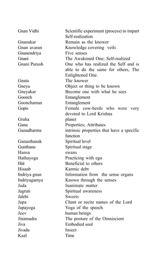 Gnan Vidhi Scientific experiment (process) to impart
Self-realization
Gnanakar Remain as the knower
Gnan avaran Knowledge covering veils
Gnanendriya Five senses
Gnani The Awakened One; Self-realized
Gnani Purush One who has realized the Self and is
able to do the same for others, The
Enlightened One.
Gnata The knower
Gneya Object or thing to be known
Gneyakar Become one with what he sees
Goonch Entanglement
Goonchaman Entanglement
Gopis Female cow-herds who were very
devoted to Lord Krishna
Graha planet
Guna Properties; Attributes
Gunadharma intrinsic properties that have a specific
function
Gunasthanak Spiritual level
Gunthanu Spiritual stage
Hansa swans
Hathayoga Practicing with ego
Hiit Beneficial to others
Hisaab Karmic debt
Indriya gnan Information from the sense organs
Indriyagamya Known through the senses
Jada Inanimate matter
Jagruti Spiritual awareness
Jalebi Sweets
Japa Chant or recite names of the Lord
Japayoga Yoga of the speech
Jeev human beings
Jinamudra The posture of the Omniscient
Jiva Embodied soul
Jivadu Insect
Kaal Time
 