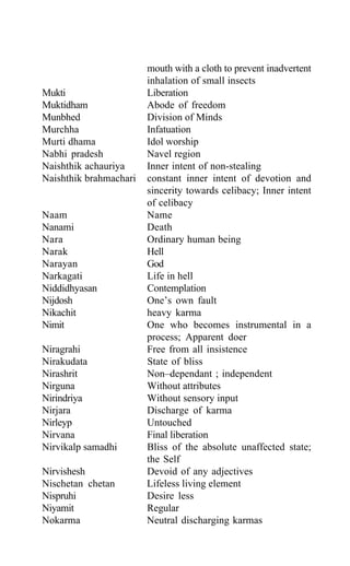 mouth with a cloth to prevent inadvertent
inhalation of small insects
Mukti Liberation
Muktidham Abode of freedom
Munbhed Division of Minds
Murchha Infatuation
Murti dhama Idol worship
Nabhi pradesh Navel region
Naishthik achauriya Inner intent of non-stealing
Naishthik brahmachari constant inner intent of devotion and
sincerity towards celibacy; Inner intent
of celibacy
Naam Name
Nanami Death
Nara Ordinary human being
Narak Hell
Narayan God
Narkagati Life in hell
Niddidhyasan Contemplation
Nijdosh One’s own fault
Nikachit heavy karma
Nimit One who becomes instrumental in a
process; Apparent doer
Niragrahi Free from all insistence
Nirakudata State of bliss
Nirashrit Non–dependant ; independent
Nirguna Without attributes
Nirindriya Without sensory input
Nirjara Discharge of karma
Nirleyp Untouched
Nirvana Final liberation
Nirvikalp samadhi Bliss of the absolute unaffected state;
the Self
Nirvishesh Devoid of any adjectives
Nischetan chetan Lifeless living element
Nispruhi Desire less
Niyamit Regular
Nokarma Neutral discharging karmas
 