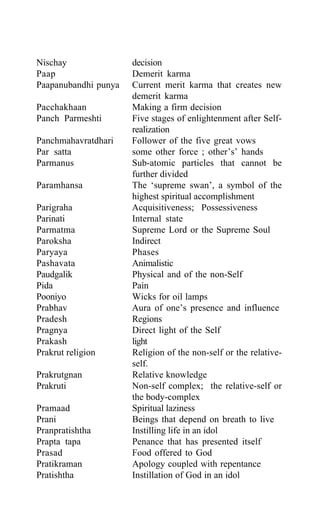 Nischay decision
Paap Demerit karma
Paapanubandhi punya Current merit karma that creates new
demerit karma
Pacchakhaan Making a firm decision
Panch Parmeshti Five stages of enlightenment after Self-
realization
Panchmahavratdhari Follower of the five great vows
Par satta some other force ; other’s’ hands
Parmanus Sub-atomic particles that cannot be
further divided
Paramhansa The ‘supreme swan’, a symbol of the
highest spiritual accomplishment
Parigraha Acquisitiveness; Possessiveness
Parinati Internal state
Parmatma Supreme Lord or the Supreme Soul
Paroksha Indirect
Paryaya Phases
Pashavata Animalistic
Paudgalik Physical and of the non-Self
Pida Pain
Pooniyo Wicks for oil lamps
Prabhav Aura of one’s presence and influence
Pradesh Regions
Pragnya Direct light of the Self
Prakash light
Prakrut religion Religion of the non-self or the relative-
self.
Prakrutgnan Relative knowledge
Prakruti Non-self complex; the relative-self or
the body-complex
Pramaad Spiritual laziness
Prani Beings that depend on breath to live
Pranpratishtha Instilling life in an idol
Prapta tapa Penance that has presented itself
Prasad Food offered to God
Pratikraman Apology coupled with repentance
Pratishtha Instillation of God in an idol
 