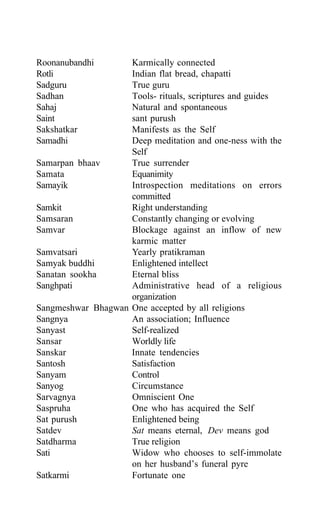 Roonanubandhi Karmically connected
Rotli Indian flat bread, chapatti
Sadguru True guru
Sadhan Tools- rituals, scriptures and guides
Sahaj Natural and spontaneous
Saint sant purush
Sakshatkar Manifests as the Self
Samadhi Deep meditation and one-ness with the
Self
Samarpan bhaav True surrender
Samata Equanimity
Samayik Introspection meditations on errors
committed
Samkit Right understanding
Samsaran Constantly changing or evolving
Samvar Blockage against an inflow of new
karmic matter
Samvatsari Yearly pratikraman
Samyak buddhi Enlightened intellect
Sanatan sookha Eternal bliss
Sanghpati Administrative head of a religious
organization
Sangmeshwar Bhagwan One accepted by all religions
Sangnya An association; Influence
Sanyast Self-realized
Sansar Worldly life
Sanskar Innate tendencies
Santosh Satisfaction
Sanyam Control
Sanyog Circumstance
Sarvagnya Omniscient One
Saspruha One who has acquired the Self
Sat purush Enlightened being
Satdev Sat means eternal, Dev means god
Satdharma True religion
Sati Widow who chooses to self-immolate
on her husband’s funeral pyre
Satkarmi Fortunate one
 