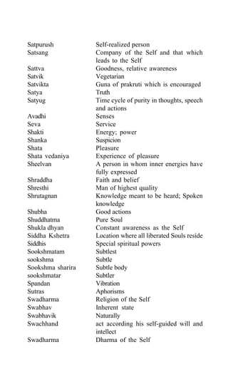 Satpurush Self-realized person
Satsang Company of the Self and that which
leads to the Self
Sattva Goodness, relative awareness
Satvik Vegetarian
Satvikta Guna of prakruti which is encouraged
Satya Truth
Satyug Time cycle of purity in thoughts, speech
and actions
Avadhi Senses
Seva Service
Shakti Energy; power
Shanka Suspicion
Shata Pleasure
Shata vedaniya Experience of pleasure
Sheelvan A person in whom inner energies have
fully expressed
Shraddha Faith and belief
Shresthi Man of highest quality
Shrutagnan Knowledge meant to be heard; Spoken
knowledge
Shubha Good actions
Shuddhatma Pure Soul
Shukla dhyan Constant awareness as the Self
Siddha Kshetra Location where all liberated Souls reside
Siddhis Special spiritual powers
Sookshmatam Subtlest
sookshma Subtle
Sookshma sharira Subtle body
sookshmatar Subtler
Spandan Vibration
Sutras Aphorisms
Swadharma Religion of the Self
Swabhav Inherent state
Swabhavik Naturally
Swachhand act according his self-guided will and
intellect
Swadharma Dharma of the Self
 