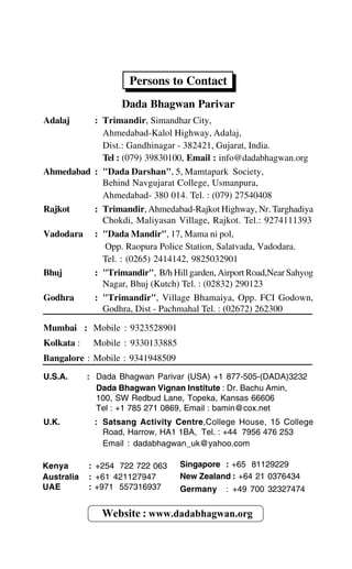 Persons to Contact
Dada Bhagwan Parivar
Adalaj : Trimandir, Simandhar City,
Ahmedabad-Kalol Highway, Adalaj,
Dist.: Gandhinagar - 382421, Gujarat, India.
Tel : (079) 39830100, Email : info@dadabhagwan.org
Ahmedabad : "Dada Darshan", 5, Mamtapark Society,
Behind Navgujarat College, Usmanpura,
Ahmedabad- 380 014. Tel. : (079) 27540408
Rajkot : Trimandir, Ahmedabad-Rajkot Highway, Nr. Targhadiya
Chokdi, Maliyasan Village, Rajkot. Tel.: 9274111393
Vadodara : "Dada Mandir", 17, Mama ni pol,
Opp. Raopura Police Station, Salatvada, Vadodara.
Tel. : (0265) 2414142, 9825032901
Bhuj : "Trimandir", B/h Hill garden, Airport Road,Near Sahyog
Nagar, Bhuj (Kutch) Tel. : (02832) 290123
Godhra : "Trimandir", Village Bhamaiya, Opp. FCI Godown,
Godhra, Dist - Pachmahal Tel. : (02672) 262300
Mumbai : Mobile : 9323528901
Kolkata : Mobile : 9330133885
Bangalore : Mobile : 9341948509
U.S.A. : Dada Bhagwan Parivar (USA) +1 877-505-(DADA)3232
Dada Bhagwan Vignan Institute : Dr. Bachu Amin,
100, SW Redbud Lane, Topeka, Kansas 66606
Tel : +1 785 271 0869, Email : bamin@cox.net
U.K. : Satsang Activity Centre,College House, 15 College
Road, Harrow, HA1 1BA, Tel. : +44 7956 476 253
Email : dadabhagwan_uk@yahoo.com
Website : www.dadabhagwan.org
Kenya : +254 722 722 063
Australia : +61 421127947
UAE : +971 557316937
Singapore : +65 81129229
New Zealand : +64 21 0376434
Germany : +49 700 32327474
 