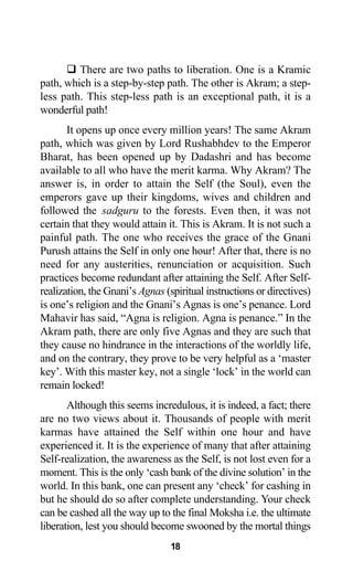 There are two paths to liberation. One is a Kramic
path, which is a step-by-step path. The other is Akram; a step-
less path. This step-less path is an exceptional path, it is a
wonderful path!
It opens up once every million years! The same Akram
path, which was given by Lord Rushabhdev to the Emperor
Bharat, has been opened up by Dadashri and has become
available to all who have the merit karma. Why Akram? The
answer is, in order to attain the Self (the Soul), even the
emperors gave up their kingdoms, wives and children and
followed the sadguru to the forests. Even then, it was not
certain that they would attain it. This is Akram. It is not such a
painful path. The one who receives the grace of the Gnani
Purush attains the Self in only one hour! After that, there is no
need for any austerities, renunciation or acquisition. Such
practices become redundant after attaining the Self. After Self-
realization, the Gnani’s Agnas (spiritual instructions or directives)
is one’s religion and the Gnani’s Agnas is one’s penance. Lord
Mahavir has said, “Agna is religion. Agna is penance.” In the
Akram path, there are only five Agnas and they are such that
they cause no hindrance in the interactions of the worldly life,
and on the contrary, they prove to be very helpful as a ‘master
key’. With this master key, not a single ‘lock’ in the world can
remain locked!
Although this seems incredulous, it is indeed, a fact; there
are no two views about it. Thousands of people with merit
karmas have attained the Self within one hour and have
experienced it. It is the experience of many that after attaining
Self-realization, the awareness as the Self, is not lost even for a
moment. This is the only ‘cash bank of the divine solution’ in the
world. In this bank, one can present any ‘check’ for cashing in
but he should do so after complete understanding. Your check
can be cashed all the way up to the final Moksha i.e. the ultimate
liberation, lest you should become swooned by the mortal things
18
 