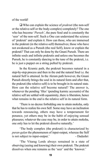 of the world!
Who can explain the science of prakruti (the non-self
or the relative-self or the body-complex) completely? The one
who has become ‘Purush’, the pure Soul and is constantly the
‘seer’ of the non-self. Such a One can understand the science
of ‘prakruti’ and explain it. How can those, who are immersed
in the prakruti (in the relative-self) themselves; those who have
not awakened as a Purush (the real Self), know or explain the
prakruti? That can only be done by the Gnani Purush. There are
infinite souls and infinite prakrutis and unless one becomes the
Purush, he is constantly dancing to the tune of the prakruti, i.e.
he is just a puppet on a string pulled by prakruti.
In the Kramic path, the prakruti becomes natural in a
step-by-step process and then in the end the natural Soul i.e. the
natural Self is attained. In the Akram path however, the Gnani
Purush directly brings the soul in its natural form and after that,
the prakruti (the relative-self) is to be brought in its natural state.
How can the relative self become natural? The answer is,
whenever the pending ‘files’ (pending karmic accounts) of the
relative self are settled with equanimity, there is liberation, hence
what remains in the end is the relative self in its natural form.
‘There is no decree forbidding one to attain moksha, only
that he has to realize his own Self. Some may have an inclination
towards renouncing, others may have a temperament for
penance, yet others may be in the habit of enjoying sensual
pleasures; whatever the case may be, in order to attain moksha,
one only has to let the prakruti dissolve naturally.’
‘The body complex (the prakruti) is characterized by
puran-galan the phenomenon of input-output, whereas the Self
is not subject to input-output.’ - Dadashri
‘The Vitarag Lords always remained in a state of
observing (seeing and knowing) their own prakruti. The prakruti
dissolves when one remains as the ‘seer’ and the ‘knower.’
19
 