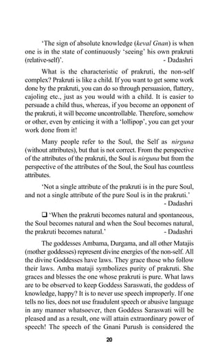 ‘The sign of absolute knowledge (keval Gnan) is when
one is in the state of continuously ‘seeing’ his own prakruti
(relative-self)’. - Dadashri
What is the characteristic of prakruti, the non-self
complex? Prakruti is like a child. If you want to get some work
done by the prakruti, you can do so through persuasion, flattery,
cajoling etc., just as you would with a child. It is easier to
persuade a child thus, whereas, if you become an opponent of
the prakruti, it will become uncontrollable. Therefore, somehow
or other, even by enticing it with a ‘lollipop’, you can get your
work done from it!
Many people refer to the Soul, the Self as nirguna
(without attributes), but that is not correct. From the perspective
of the attributes of the prakruti, the Soul is nirguna but from the
perspective of the attributes of the Soul, the Soul has countless
attributes.
‘Not a single attribute of the prakruti is in the pure Soul,
and not a single attribute of the pure Soul is in the prakruti.’
- Dadashri
‘When the prakruti becomes natural and spontaneous,
the Soul becomes natural and when the Soul becomes natural,
the prakruti becomes natural.’ - Dadashri
The goddesses Ambama, Durgama, and all other Matajis
(mother goddesses) represent divine energies of the non-self. All
the divine Goddesses have laws. They grace those who follow
their laws. Amba mataji symbolizes purity of prakruti. She
graces and blesses the one whose prakruti is pure. What laws
are to be observed to keep Goddess Saraswati, the goddess of
knowledge, happy? It is to never use speech improperly. If one
tells no lies, does not use fraudulent speech or abusive language
in any manner whatsoever, then Goddess Saraswati will be
pleased and as a result, one will attain extraordinary power of
speech! The speech of the Gnani Purush is considered the
20
 