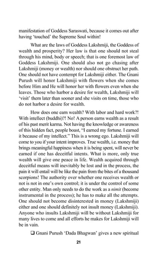manifestation of Goddess Saraswati, because it comes out after
having ‘touched’ the Supreme Soul within!
What are the laws of Goddess Lakshmiji, the Goddess of
wealth and prosperity? Her law is that one should not steal
through his mind, body or speech; that is one foremost law of
Goddess Lakshmiji. One should also not go chasing after
Lakshmiji (money or wealth) nor should one obstruct her path.
One should not have contempt for Lakshmiji either. The Gnani
Purush will honor Lakshmiji with flowers when she comes
before Him and He will honor her with flowers even when she
leaves. Those who harbor a desire for wealth, Lakshmiji will
‘visit’ them later than sooner and she visits on time, those who
do not harbor a desire for wealth.
How does one earn wealth? With labor and hard work?!
With intellect (buddhi)?! No! A person earns wealth as a result
of his past merit karma. Not having the knowledge or awareness
of this hidden fact, people boast, “I earned my fortune. I earned
it because of my intellect.” This is a wrong ego. Lakshmiji will
come to you if your intent improves. True wealth, i.e. money that
brings meaningful happiness when it is being spent, will never be
earned if one has deceitful intents. What is more, only true
wealth will give one peace in life. Wealth acquired through
deceitful means will inevitably be lost and in the process, the
pain it will entail will be like the pain from the bites of a thousand
scorpions! The authority over whether one receives wealth or
not is not in one’s own control; it is under the control of some
other entity. Man only needs to do the work as a nimit (become
instrumental in the process); he has to make all the attempts.
One should not become disinterested in money (Lakshmiji)
either and one should definitely not insult money (Lakshmiji).
Anyone who insults Lakshmiji will be without Lakshmiji for
many lives to come and all efforts he makes for Lakshmiji will
be in vain.
Gnani Purush ‘Dada Bhagwan’ gives a new spiritual
21
 